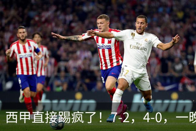 西甲直接踢疯了！7-2，4-0，一晚上两场大比分！巴萨稳坐榜首，马竞升第三